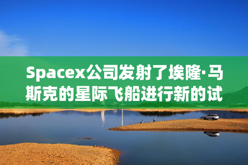 Spacex公司发射了埃隆·马斯克的星际飞船进行新的试飞，希望能到达月球