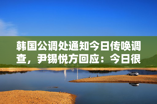 韩国公调处通知今日传唤调查，尹锡悦方回应：今日很难接受