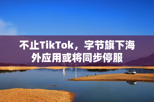 不止TikTok，字节旗下海外应用或将同步停服