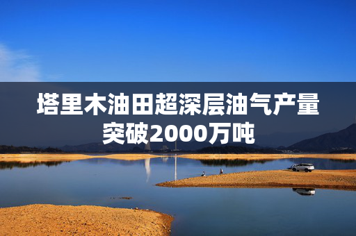 塔里木油田超深层油气产量突破2000万吨