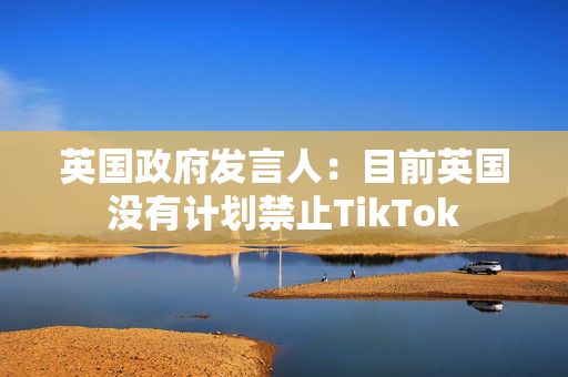 英国政府发言人：目前英国没有计划禁止TikTok