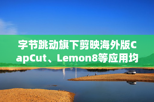 字节跳动旗下剪映海外版CapCut、Lemon8等应用均在美国停服