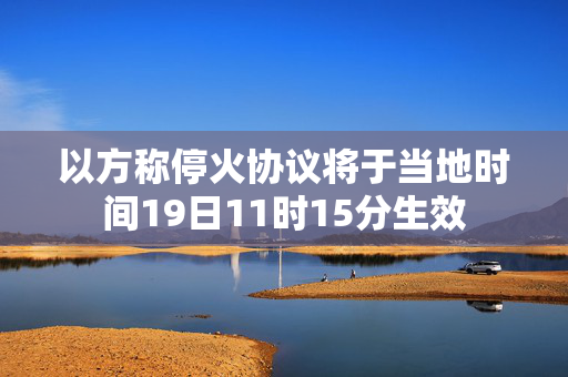 以方称停火协议将于当地时间19日11时15分生效