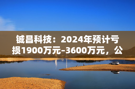 铖昌科技：2024年预计亏损1900万元–3600万元，公司股票可能被实施退市风险警示