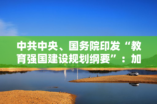 中共中央、国务院印发“教育强国建设规划纲要”：加快建设中国特色社会主义教育强国