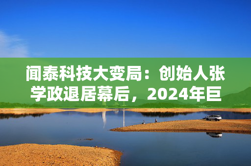 闻泰科技大变局：创始人张学政退居幕后，2024年巨亏超30亿