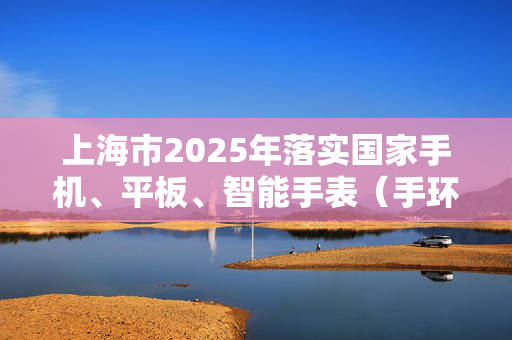 上海市2025年落实国家手机、平板、智能手表（手环）购新补贴，每件最高不超过500元