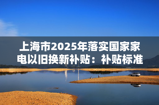 上海市2025年落实国家家电以旧换新补贴：补贴标准为产品最终销售价格的15%，每件补贴不超过2000元