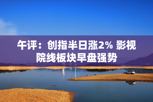 午评：创指半日涨2% 影视院线板块早盘强势