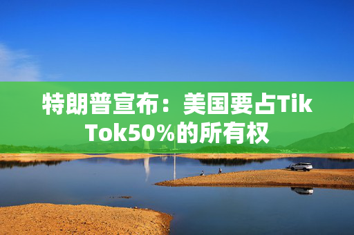 特朗普宣布：美国要占TikTok50%的所有权