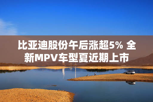 比亚迪股份午后涨超5% 全新MPV车型夏近期上市