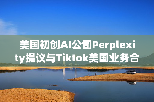 美国初创AI公司Perplexity提议与Tiktok美国业务合并