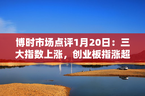 博时市场点评1月20日：三大指数上涨，创业板指涨超1.8%