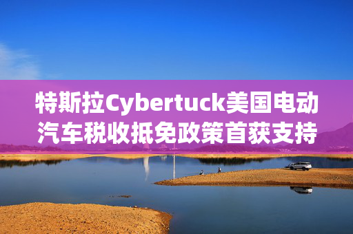 特斯拉Cybertuck美国电动汽车税收抵免政策首获支持