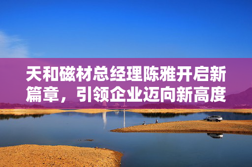 天和磁材总经理陈雅开启新篇章，引领企业迈向新高度