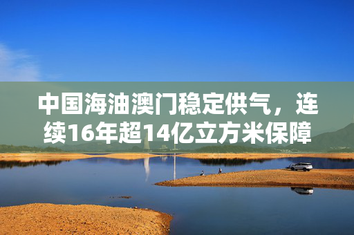 中国海油澳门稳定供气，连续16年超14亿立方米保障安全