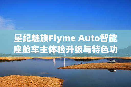 星纪魅族Flyme Auto智能座舱车主体验升级与特色功能累计突破解析