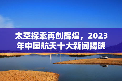 太空探索再创辉煌，2023年中国航天十大新闻揭晓