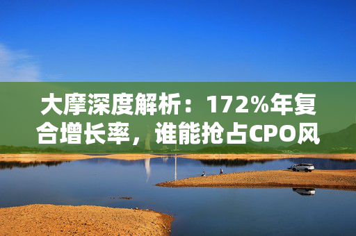 大摩深度解析：172%年复合增长率，谁能抢占CPO风口？