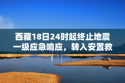 西藏18日24时起终止地震一级应急响应，转入安置救助及恢复重建