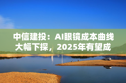 中信建投：AI眼镜成本曲线大幅下探，2025年有望成为其爆发元年