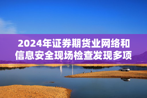 2024年证券期货业网络和信息安全现场检查发现多项问题，责任与治理机制亟待加强