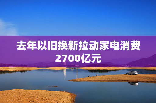 去年以旧换新拉动家电消费2700亿元