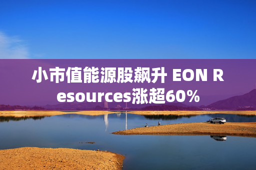 小市值能源股飙升 EON Resources涨超60%