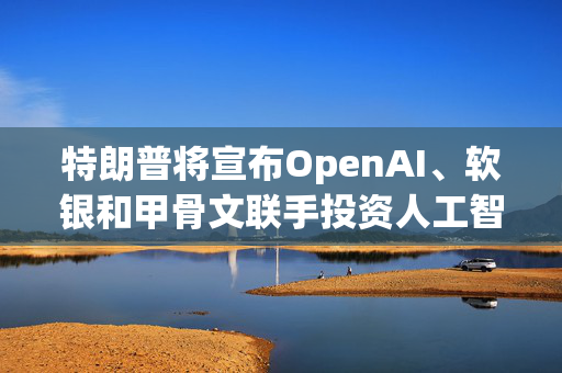 特朗普将宣布OpenAI、软银和甲骨文联手投资人工智能基础设施