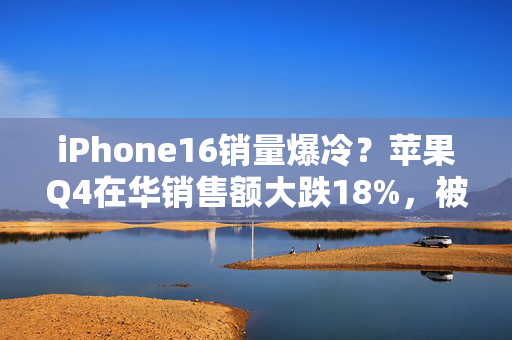 iPhone16销量爆冷？苹果Q4在华销售额大跌18%，被华为、小米反超