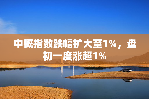 中概指数跌幅扩大至1%，盘初一度涨超1%