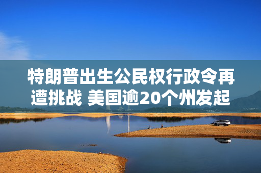 特朗普出生公民权行政令再遭挑战 美国逾20个州发起诉讼