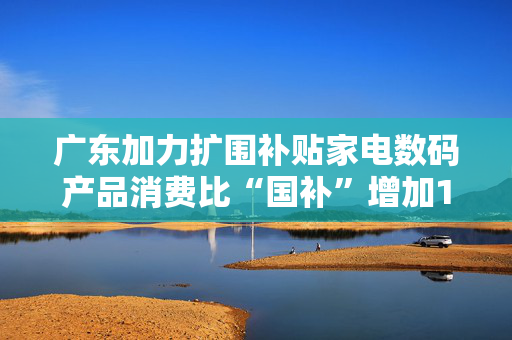 广东加力扩围补贴家电数码产品消费比“国补”增加13类家电