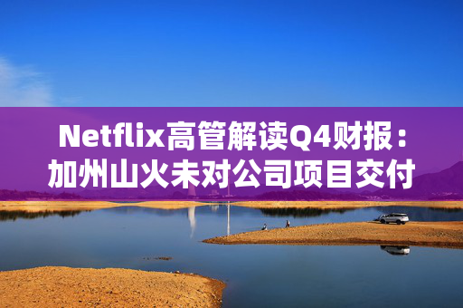 Netflix高管解读Q4财报：加州山火未对公司项目交付造成重大延误