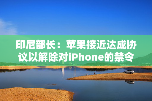 印尼部长：苹果接近达成协议以解除对iPhone的禁令