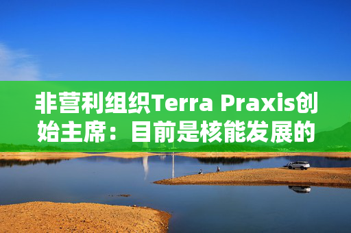 非营利组织Terra Praxis创始主席：目前是核能发展的关键时刻