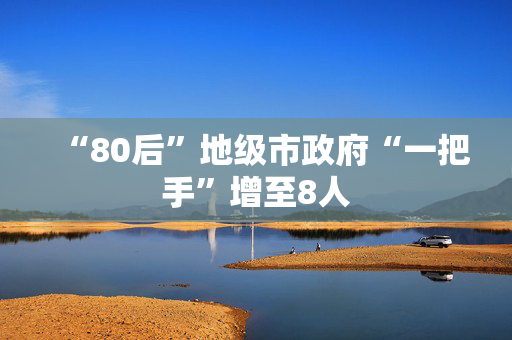 “80后”地级市政府“一把手”增至8人