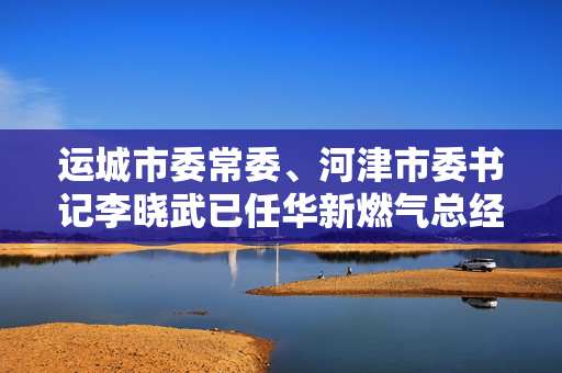 运城市委常委、河津市委书记李晓武已任华新燃气总经理