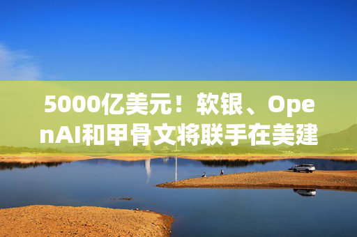 5000亿美元！软银、OpenAI和甲骨文将联手在美建AI基础设施，名叫星际之门