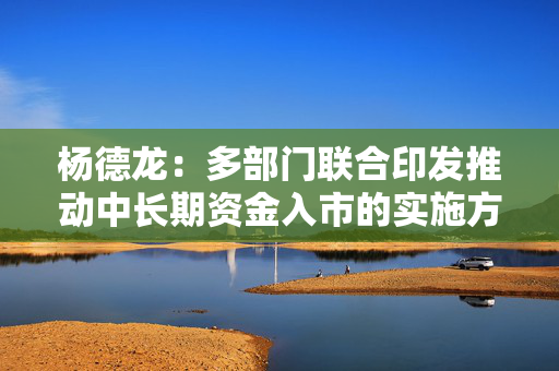 杨德龙：多部门联合印发推动中长期资金入市的实施方案 有利于推动市场行情逐步走强