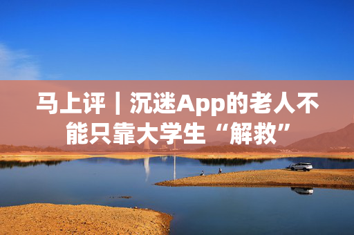 马上评｜沉迷App的老人不能只靠大学生“解救”