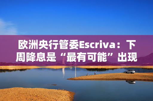 欧洲央行管委Escriva：下周降息是“最有可能”出现的情境