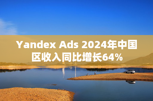 Yandex Ads 2024年中国区收入同比增长64%