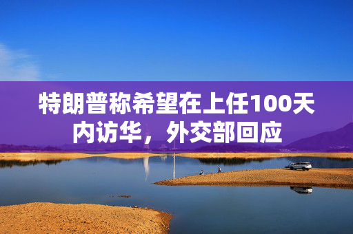 特朗普称希望在上任100天内访华，外交部回应