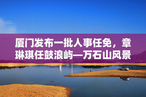 厦门发布一批人事任免，章琳琪任鼓浪屿—万石山风景区管委会副主任