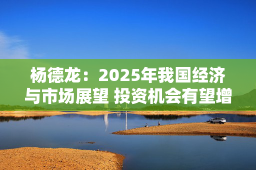 杨德龙：2025年我国经济与市场展望 投资机会有望增多