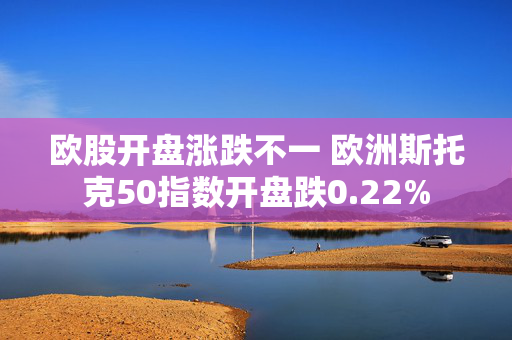 欧股开盘涨跌不一 欧洲斯托克50指数开盘跌0.22%