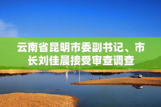 云南省昆明市委副书记、市长刘佳晨接受审查调查