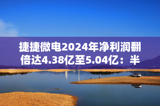 捷捷微电2024年净利润翻倍达4.38亿至5.04亿：半导体复苏助力 子公司贡献显著