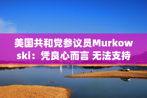 美国共和党参议员Murkowski：凭良心而言 无法支持Hegseth的防长提名